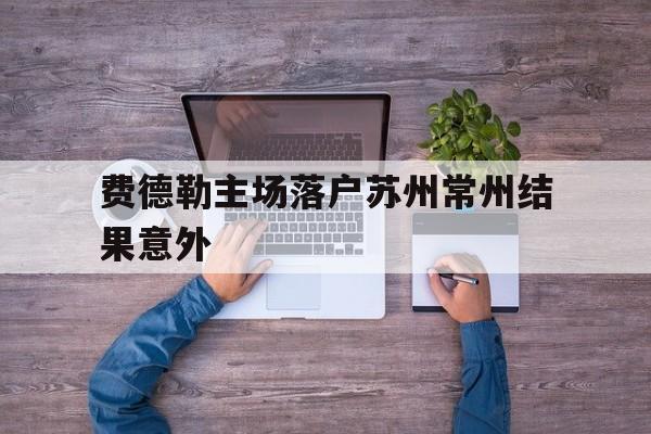 包含费德勒主场落户苏州常州结果意外的词条 包含费德勒主场落户苏州常州结果意外的词条